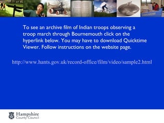 To see an archive film of Indian troops observing a
    troop march through Bournemouth click on the
    hyperlink below. You may have to download Quicktime
    Viewer. Follow instructions on the website page.

http://www.hants.gov.uk/record-office/film/video/sample2.html
 