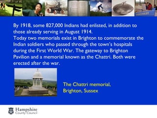 By 1918, some 827,000 Indians had enlisted, in addition to
those already serving in August 1914.
Today two memorials exist in Brighton to commemorate the
Indian soldiers who passed through the town’s hospitals
during the First World War. The gateway to Brighton
Pavilion and a memorial known as the Chattri. Both were
erected after the war.



                      The Chattri memorial,
                      Brighton, Sussex
 