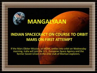 MANGALYAAN 
INDIAN SPACECRACT ON COURSE TO ORBIT 
MARS ON FIRST ATTEMPT 
If the Mars Obiter Mission, or MOM, settles into orbit on Wednesday 
morning, India will join the U.S., European Space Agency and the 
former Soviet Union in the elite club of Martian explorers. 
 