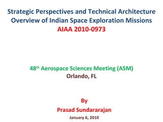 Strategic Perspectives and Technical Architecture Overview of Indian Space Exploration Missions AIAA 2010-0973 48 th  Aerospace Sciences Meeting (ASM) Orlando, FL By Prasad Sundararajan January 6, 2010 