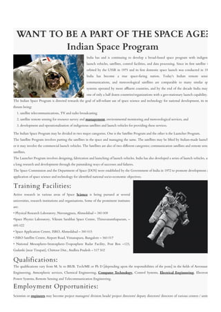 WANT TO BE A PART OF THE SPACE AGE?
Indian Space Program
India has and is continuing to develop a broad-based space program with indigenous
launch vehicles, satellites, control facilities, and data processing. Since its �rst satellite was
orbited by the USSR in 1975 and its �rst domestic space launch was conducted in 1980,
India has become a true space-faring nation. Today's Indian remote sensing,
communications, and meteorological satellites are comparable to many similar space
systems operated by more a�uent countries, and by the end of the decade India may be
one of only a half dozen countries/organizations with a geo-stationary launch capability. 
The Indian Space Program is directed towards the goal of self-reliant use of space science and technology for national development, its main
thrusts being:
    1. satellite telecommunications, TV and radio broadcasting 
    2. satellite remote sensing for resource survey and management, environmental monitoring and meteorological services, and
    3. development and operationalisation of indigenous satellites and launch vehicles for providing these services.
The Indian Space Program may be divided in two major categories. One is the Satellite Program and the other is the Launcher Program. 
The Satellite Program involves putting the satellites in the space and managing the same. The satellites may be lifted by Indian-made launchers
or it may involve the commercial launch vehicles. The Satellites are also of two di�erent categories; communication satellites and remote sensing
satellites. 
The Launcher Program involves designing, fabrication and launching of launch vehicles. India has also developed a series of launch vehicles, after
a long research and development through the painstaking ways of successes and failures.
The Space Commission and the Department of Space (DOS) were established by the Government of India in 1972 to promote development and
application of space science and technology for identi�ed national socio-economic objectives. 
Training Facilities:
Active research in various areas of Space Science is being pursued at several
universities, research institutions and organisations. Some of the prominent institutes
are:
• Physical Research Laboratory, Navrangpura, Ahmedabad – 380 009
•Space Physics Laboratory, Vikram Sarabhai Space Centre, Thiruvananthapuram, –
695 022
• Space Application Centre, ISRO, Ahmedabad – 380 015
• ISRO Satellite Centre, Airport Road, Vimanapura, Bangalore – 560 017
• National Mesosphere-Stratosphere-Troposphere Radar Facility, Post Box –123,
Gadanki (near Tirupati), Chittoor Dist., Andhra Pradesh – 517 502
Qualifications:
The quali�cations vary from M. Sc to BE/B. Tech/ME or Ph D [depending upon the responsibilities of the posts] in the �elds of Aeronautical
Engineering, Atmospheric services, Chemical Engineering, Computer Technology, Control Systems, Electrical Engineering, Electronics,
Power Systems, Remote Sensing and Telecommunication Engineering.
Employment Opportunities:
Scientists or engineers may become project managers/ division heads/ project directors/ deputy directors/ directors of various centers / units in
 