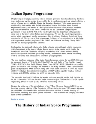 Indian Space Programme
Despite being a developing economy with its attendant problems, India has effectively developed
space technology and has applied it successfully for its rapid development and today is offering a
variety of space services globally. During the formative decade of 1960s, space research was
conducted by India mainly with the help of sounding rockets. The Indian Space Research
Organisation (ISRO) was formed in 1969. Space research activities were provided additional
fillip with the formation of the Space Commission and the Department of Space by the
government of India in 1972. And, ISRO was brought under the Department of Space in the
same year. In the history of the Indian space programme, 70s were the era of Experimentation
during which experimental satellite programmes like Aryabhatta, Bhaskara, Rohini and Apple
were conducted. The success of those programmes, led to era of operationalisation in 80s during
which operational satellite programmes like INSAT and IRS came into being. Today, INSAT
and IRS are the major programmes of ISRO.
For launching its spacecraft indigenously, India is having a robust launch vehicle programme,
which has matured to the state of offering launch services to the outside world. Antrix, the
commercial arm of the Department of Space, is marketing India’s space services globally.
Fruitful co-operation with other space faring nations, international bodies and the developing
world is one of the main characteristics of India's space programme.
The most significant milestone of the Indian Space Programme during the year 2005-2006 was
the successful launch of PSLV-C6. On 5 May 2005, the ninth flight of Polar Satellite Launch
Vehicle (PSLV-C6) from Satish Dhawan Space Centre (SDSC) SHAR, Sriharikota successfully
placed two satellites - the 1560 kg CARTOSTAR-1 and 42 kg HAMSAT - into a predetermined
polar Sun Synchronous Orbit (SSO). Coming after seven launch successes in a row, the success
of PSLV-C6 further demonstrated the reliability of PSLV and its capability to place payloads
weighing up to 1600 kg satellites into a 600 km high polar SSO.
The successful launch of INSAT-4A, the heaviest and most powerful satellite built by India so
far; on 22 December 2005 was the other major event of the year 2005-06. INSAT-4A is capable
of providing Direct-To-Home (DTH) television broadcasting services.
Besides, the setting up of the second cluster of nine Village Resource Centres (VRCs) was an
important ongoing initiative of the Department of Space during the year. VRC concept integrates
the capabilities of communications and earth observation satellites to provide a variety of
information emanating from space systems and other IT tools to address the changing and critical
needs of rural communities.
India in space
The History of Indian Space Programme
 