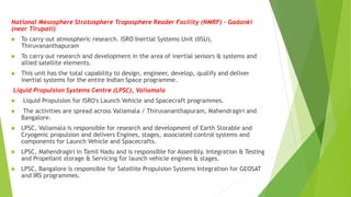 National Mesosphere Stratosphere Troposphere Reader Facility (NMRF) – Gadanki
(near Tirupati)
 To carry out atmospheric research. ISRO Inertial Systems Unit (IISU),
Thiruvananthapuram
 To carry out research and development in the area of inertial sensors & systems and
allied satellite elements.
 This unit has the total capability to design, engineer, develop, qualify and deliver
inertial systems for the entire Indian Space programme.
Liquid Propulsion Systems Centre (LPSC), Valiamala
 Liquid Propulsion for ISRO's Launch Vehicle and Spacecraft programmes.
 The activities are spread across Valiamala / Thiruvananthapuram, Mahendragiri and
Bangalore.
 LPSC, Valiamala is responsible for research and development of Earth Storable and
Cryogenic propulsion and delivers Engines, stages, associated control systems and
components for Launch Vehicle and Spacecrafts.
 LPSC, Mahendragiri in Tamil Nadu and is responsible for Assembly, Integration & Testing
and Propellant storage & Servicing for launch vehicle engines & stages.
 LPSC, Bangalore is responsible for Satellite Propulsion Systems Integration for GEOSAT
and IRS programmes.
 