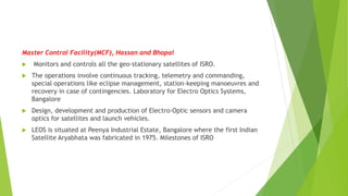 Master Control Facility(MCF), Hassan and Bhopal
 Monitors and controls all the geo-stationary satellites of ISRO.
 The operations involve continuous tracking, telemetry and commanding,
special operations like eclipse management, station-keeping manoeuvres and
recovery in case of contingencies. Laboratory for Electro Optics Systems,
Bangalore
 Design, development and production of Electro-Optic sensors and camera
optics for satellites and launch vehicles.
 LEOS is situated at Peenya Industrial Estate, Bangalore where the first Indian
Satellite Aryabhata was fabricated in 1975. Milestones of ISRO
 