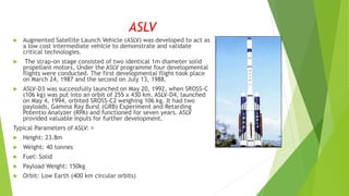 ASLV
 Augmented Satellite Launch Vehicle (ASLV) was developed to act as
a low cost intermediate vehicle to demonstrate and validate
critical technologies.
 The strap-on stage consisted of two identical 1m diameter solid
propellant motors, Under the ASLV programme four developmental
flights were conducted. The first developmental flight took place
on March 24, 1987 and the second on July 13, 1988.
 ASLV-D3 was successfully launched on May 20, 1992, when SROSS-C
(106 kg) was put into an orbit of 255 x 430 km. ASLV-D4, launched
on May 4, 1994, orbited SROSS-C2 weighing 106 kg. It had two
payloads, Gamma Ray Burst (GRB) Experiment and Retarding
Potentio Analyzer (RPA) and functioned for seven years. ASLV
provided valuable inputs for further development.
Typical Parameters of ASLV:
 Height: 23.8m
 Weight: 40 tonnes
 Fuel: Solid
 Payload Weight: 150kg
 Orbit: Low Earth (400 km circular orbits)
 