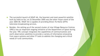  The successful launch of INSAT-4A, the heaviest and most powerful satellite
built by India so far; on 22 December 2005 was the other major event of the
year 2005-06. INSAT-4A is capable of providing Direct-To-Home (DTH)
television broadcasting services.
 Besides, the setting up of the second cluster of nine Village Resource Centres
(VRCs) was an important ongoing initiative of the Department of Space during
the year. VRC concept integrates the capabilities of communications and
earth observation satellites to provide a variety of information emanating
from space systems and other IT tools to address the changing and critical
needs of rural communities.
 
