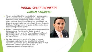 INDIAN SPACE PIONEERS
VIKRAM SARABHAI
 Vikram Ambalal Sarabhai founded India 's space program
after envisioning Indian satellites that could provide
communications, meteorology, remote sensing, and
direct-to-home television broadcasting. He founded the
Physical Research Laboratory, the Space Science Research
Institute, the Department of Space, and the Indian Space
Research Organization (ISRO).
 In 1962, Sarabhai organized space research as chairman of
Indian National Committee for Space Research
(INCOSPAR). He set up of the Thumba Equatorial Rocket
Launching Station and began manufacturing sounding
rockets in India .
 He drew up plans to transmit education to remote
villages across India with the Satellite Instructional
Television Experiment (SITE). After Sarabhai died in 1971,
the Vikram Sarabhai Space Center (VSSC) in
Tiruvananthapuram is named for him.
 