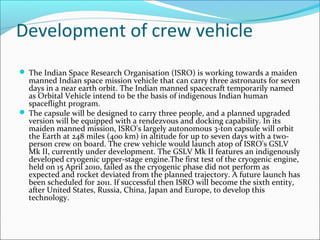 Development of crew vehicle
 The Indian Space Research Organisation (ISRO) is working towards a maiden

manned Indian space mission vehicle that can carry three astronauts for seven
days in a near earth orbit. The Indian manned spacecraft temporarily named
as Orbital Vehicle intend to be the basis of indigenous Indian human
spaceflight program.
 The capsule will be designed to carry three people, and a planned upgraded
version will be equipped with a rendezvous and docking capability. In its
maiden manned mission, ISRO's largely autonomous 3-ton capsule will orbit
the Earth at 248 miles (400 km) in altitude for up to seven days with a twoperson crew on board. The crew vehicle would launch atop of ISRO's GSLV
Mk II, currently under development. The GSLV Mk II features an indigenously
developed cryogenic upper-stage engine.The first test of the cryogenic engine,
held on 15 April 2010, failed as the cryogenic phase did not perform as
expected and rocket deviated from the planned trajectory. A future launch has
been scheduled for 2011. If successful then ISRO will become the sixth entity,
after United States, Russia, China, Japan and Europe, to develop this
technology.

 