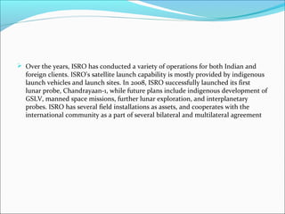  Over the years, ISRO has conducted a variety of operations for both Indian and
foreign clients. ISRO's satellite launch capability is mostly provided by indigenous
launch vehicles and launch sites. In 2008, ISRO successfully launched its first
lunar probe, Chandrayaan-1, while future plans include indigenous development of
GSLV, manned space missions, further lunar exploration, and interplanetary
probes. ISRO has several field installations as assets, and cooperates with the
international community as a part of several bilateral and multilateral agreement

 