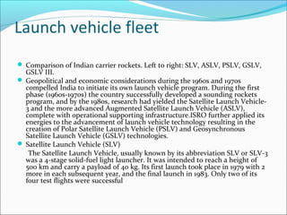 Launch vehicle fleet
 Comparison of Indian carrier rockets. Left to right: SLV, ASLV, PSLV, GSLV,

GSLV III.
 Geopolitical and economic considerations during the 1960s and 1970s
compelled India to initiate its own launch vehicle program. During the first
phase (1960s-1970s) the country successfully developed a sounding rockets
program, and by the 1980s, research had yielded the Satellite Launch Vehicle3 and the more advanced Augmented Satellite Launch Vehicle (ASLV),
complete with operational supporting infrastructure.ISRO further applied its
energies to the advancement of launch vehicle technology resulting in the
creation of Polar Satellite Launch Vehicle (PSLV) and Geosynchronous
Satellite Launch Vehicle (GSLV) technologies.
 Satellite Launch Vehicle (SLV)
The Satellite Launch Vehicle, usually known by its abbreviation SLV or SLV-3
was a 4-stage solid-fuel light launcher. It was intended to reach a height of
500 km and carry a payload of 40 kg. Its first launch took place in 1979 with 2
more in each subsequent year, and the final launch in 1983. Only two of its
four test flights were successful

 