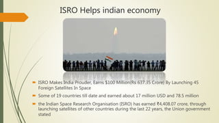 ISRO Helps indian economy
 ISRO Makes India Prouder, Earns $100 Million(Rs 637.35 Crore) By Launching 45
Foreign Satellites In Space
 Some of 19 countries till date and earned about 17 million USD and 78.5 million
 the Indian Space Research Organisation (ISRO) has earned ₹4,408.07 crore, through
launching satellites of other countries during the last 22 years, the Union government
stated
 