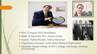  Born: 12 August 1919, Ahmedabad
 Died: 30 December 1971, Halcyon Castle
 Awards: Padma Bhushan, Padma Vibhushan
 Organizations founded: Indian Space Research Organisation,
 Education: Gujarat College, St John's College, Cambridge, University
of Cambridge
 