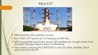 PSLV-C37
 ISRO launches 104 satellites, at once
 Isro’s PSLV-C37 launch for 15 February at 9:00 AM,
 ISRO successfully launched a record 104 satellites on a single rocket from
the Satish Dhawan Space Centre in Sriharikota.
 The rocket is carrying the CARTOSAT-2 and 103 other satellites, 96 of
which are from the US.
 