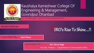 Kaushalya Kameshwar College Of
Engineering & Management,
Govindpur Dhanbad
AN ISO 9001:2008 – 2015 CERTIFIED ORGANIZATION
Submitted By :- Amit Shanu
Submitted To :- Mrs. Shweta Singh
The Asst. Professor, ( Department of communication Skills )
ISRO’s Rise To Shine….!!.
PRESENTATIONON :-
 