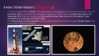 8.Mars Orbiter Mission (Mangalayaan)
The Mars Orbiter Mission (MOM), informally known as Mangalayaan, was launched into Earth orbit on 5
November 2013 by the Indian Space Research Organisation (ISRO) and has entered Mars orbit on 24
September 2014. India thus became the first country to enter Mars orbit on its first attempt. It was
completed at a record low cost of $74 million.
The National Space Society awarded the Mars Orbiter Mission team the 2015 Space Pioneer Award in the
science and engineering category.
 