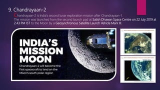 9. Chandrayaan-2
Chandrayaan-2 is India's second lunar exploration mission after Chandrayaan-1.
The mission was launched from the second launch pad at Satish Dhawan Space Centre on 22 July 2019 at
2.43 PM IST to the Moon by a Geosynchronous Satellite Launch Vehicle Mark III.
 