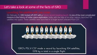 Let's take a look at some of the facts of ISRO.
Launching 104 satellites with one rocket.
On February 15, ISRO kicked off 2017 with a historic record-breaking launch. In one of the most complicated
missions in the history of Indian space exploration, India, with the help of six other nations, launched 104
satellites into space. These satellites were launched in a single launch onboard PSLV-C37.
 