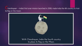 Chandrayaan – India’s first lunar mission launched in 2008, made India the 4th country to host
its flag on the moon.
 