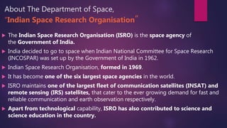 About The Department of Space,
“Indian Space Research Organisation”
 The Indian Space Research Organisation (ISRO) is the space agency of
the Government of India.
 India decided to go to space when Indian National Committee for Space Research
(INCOSPAR) was set up by the Government of India in 1962.
 Indian Space Research Organisation, formed in 1969.
 It has become one of the six largest space agencies in the world.
 ISRO maintains one of the largest fleet of communication satellites (INSAT) and
remote sensing (IRS) satellites, that cater to the ever growing demand for fast and
reliable communication and earth observation respectively.
 Apart from technological capability, ISRO has also contributed to science and
science education in the country.
 