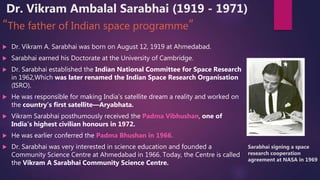 Dr. Vikram Ambalal Sarabhai (1919 - 1971)
“The father of Indian space programme”
 Dr. Vikram A. Sarabhai was born on August 12, 1919 at Ahmedabad.
 Sarabhai earned his Doctorate at the University of Cambridge.
 Dr. Sarabhai established the Indian National Committee for Space Research
in 1962,Which was later renamed the Indian Space Research Organisation
(ISRO).
 He was responsible for making India’s satellite dream a reality and worked on
the country’s first satellite—Aryabhata.
 Vikram Sarabhai posthumously received the Padma Vibhushan, one of
India’s highest civilian honours in 1972.
 He was earlier conferred the Padma Bhushan in 1966.
 Dr. Sarabhai was very interested in science education and founded a
Community Science Centre at Ahmedabad in 1966. Today, the Centre is called
the Vikram A Sarabhai Community Science Centre.
Sarabhai signing a space
research cooperation
agreement at NASA in 1969
 