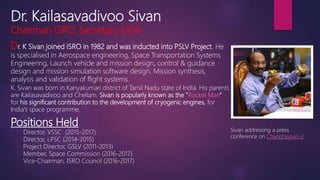 Dr. Kailasavadivoo Sivan
Chairman ISRO, Secretary DOS
Dr. K Sivan joined ISRO in 1982 and was inducted into PSLV Project. He
is specialised in Aerospace engineering, Space Transportation Systems
Engineering, Launch vehicle and mission design, control & guidance
design and mission simulation software design, Mission synthesis,
analysis and validation of flight systems.
Sivan addressing a press
conference on Chandrayaan-2
K. Sivan was born in Kanyakumari district of Tamil Nadu state of India. His parents
are Kailasavadivoo and Chellam. Sivan is popularly known as the "Rocket Man"
for his significant contribution to the development of cryogenic engines, for
India's space programme.
Positions Held
Director, VSSC (2015-2017)
Director, LPSC (2014-2015)
Project Director, GSLV (2011-2013)
Member, Space Commission (2016-2017)
Vice-Chairman, ISRO Council (2016-2017)
 