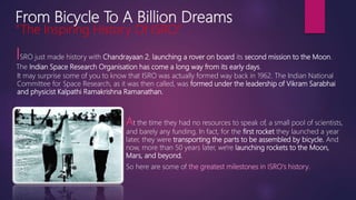From Bicycle To A Billion Dreams
“The Inspiring History Of ISRO.”
ISRO just made history with Chandrayaan 2, launching a rover on board its second mission to the Moon.
The Indian Space Research Organisation has come a long way from its early days.
It may surprise some of you to know that ISRO was actually formed way back in 1962. The Indian National
Committee for Space Research, as it was then called, was formed under the leadership of Vikram Sarabhai
and physicist Kalpathi Ramakrishna Ramanathan.
At the time they had no resources to speak of, a small pool of scientists,
and barely any funding. In fact, for the first rocket they launched a year
later, they were transporting the parts to be assembled by bicycle. And
now, more than 50 years later, we're launching rockets to the Moon,
Mars, and beyond.
So here are some of the greatest milestones in ISRO's history.
 
