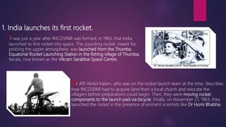 1. India launches its first rocket.
It was just a year after INCOSPAR was formed, in 1963, that India
launched its first rocket into space. The sounding rocket, meant for
probing the upper atmosphere, was launched from the Thumba
Equatorial Rocket Launching Station in the fishing village of Thumba,
Kerala, now known as the Vikram Sarabhai Space Centre.
Dr APJ Abdul Kalam, who was on the rocket launch team at the time, describes
how INCOSPAR had to acquire land from a local church and relocate the
villagers before preparations could begin. Then, they were moving rocket
components to the launch pad via bicycle. Finally, on November 21, 1963, they
launched the rocket in the presence of eminent scientists like Dr Homi Bhabha.
 