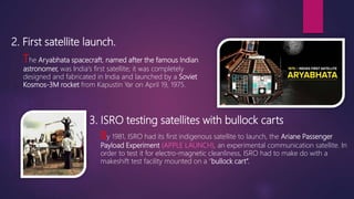 2. First satellite launch.
The Aryabhata spacecraft, named after the famous Indian
astronomer, was India's first satellite; it was completely
designed and fabricated in India and launched by a Soviet
Kosmos-3M rocket from Kapustin Yar on April 19, 1975.
3. ISRO testing satellites with bullock carts
By 1981, ISRO had its first indigenous satellite to launch, the Ariane Passenger
Payload Experiment (APPLE LAUNCH), an experimental communication satellite. In
order to test it for electro-magnetic cleanliness, ISRO had to make do with a
makeshift test facility mounted on a “bullock cart”.
 