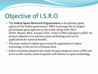 Objective of I.S.R.O
 The Indian Space Research Organisation is the primary space
agency of the Indian government. ISRO is amongst the six largest
government space agencies in the world, along with USA's
NASA, Russia's RKA, Europe's ESA, China's CNSA and Japan's JAXA. Its
primary objective is to advance space technology and use its
applications for national benefit.
 The main motto of indian space research organisation is Space
technology in the service of human kind.
 India's economic progress has made its space program more visible and
active as the country aims for greater self-reliance in space technology.
 