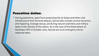 Peacetime duties:
• During peacetime, apart from protecting the air bases and other vital
infrastructure from terrorist attacks, Garud roles include counter terrorism,
anti-hijacking, hostage rescue, aid during natural calamities and military
tasks in the interest of the nation. As in the case of the failed attack on
Awantipur AFS in October 2001, Garuds act as an emergency terror-
response team.
 