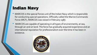 Indian Navy
• MARCOS is the special forces unit of the Indian Navy which is responsible
for conducting special operations. Officially called the Marine Commando
Force (MCF), MARCOS was raised in February 1987.
• MARCOS are capable of operating in all types of environments; at sea,
through air and on land.The force has gradually acquired experience and an
international reputation for professionalism over the time it has been in
existence.
 