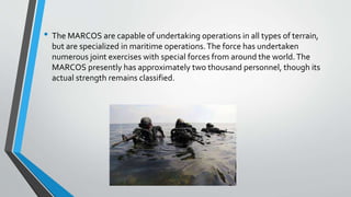 • The MARCOS are capable of undertaking operations in all types of terrain,
but are specialized in maritime operations.The force has undertaken
numerous joint exercises with special forces from around the world.The
MARCOS presently has approximately two thousand personnel, though its
actual strength remains classified.
 