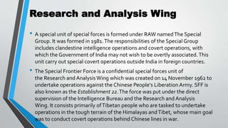 Research and Analysis Wing
• A special unit of special forces is formed under RAW namedThe Special
Group. It was formed in 1981.The responsibilities of the Special Group
includes clandestine intelligence operations and covert operations, with
which the Government of India may not wish to be overtly associated.This
unit carry out special covert operations outside India in foreign countries.
• The Special Frontier Force is a confidential special forces unit of
the Research and Analysis Wing which was created on 14 November 1962 to
undertake operations against the Chinese People's Liberation Army. SFF is
also known as the Establishment 22.The force was put under the direct
supervision of the Intelligence Bureau and the Research and Analysis
Wing. It consists primarily ofTibetan people who are tasked to undertake
operations in the tough terrain of the Himalayas andTibet, whose main goal
was to conduct covert operations behind Chinese lines in war.
 