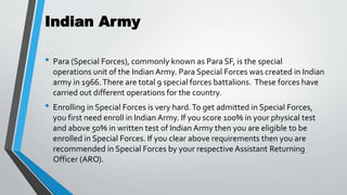 Indian Army
• Para (Special Forces), commonly known as Para SF, is the special
operations unit of the Indian Army. Para Special Forces was created in Indian
army in 1966.There are total 9 special forces battalions. These forces have
carried out different operations for the country.
• Enrolling in Special Forces is very hard.To get admitted in Special Forces,
you first need enroll in Indian Army. If you score 100% in your physical test
and above 50% in written test of Indian Army then you are eligible to be
enrolled in Special Forces. If you clear above requirements then you are
recommended in Special Forces by your respective Assistant Returning
Officer (ARO).
 