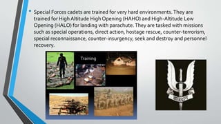 • Special Forces cadets are trained for very hard environments.They are
trained for High Altitude High Opening (HAHO) and High-Altitude Low
Opening (HALO) for landing with parachute.They are tasked with missions
such as special operations, direct action, hostage rescue, counter-terrorism,
special reconnaissance, counter-insurgency, seek and destroy and personnel
recovery.
 