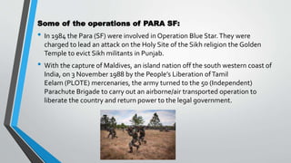 Some of the operations of PARA SF:
• In 1984 the Para (SF) were involved in Operation Blue Star.They were
charged to lead an attack on the Holy Site of the Sikh religion the Golden
Temple to evict Sikh militants in Punjab.
• With the capture of Maldives, an island nation off the south western coast of
India, on 3 November 1988 by the People’s Liberation ofTamil
Eelam (PLOTE) mercenaries, the army turned to the 50 (Independent)
Parachute Brigade to carry out an airborne/air transported operation to
liberate the country and return power to the legal government.
 
