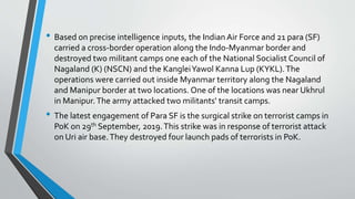 • Based on precise intelligence inputs, the Indian Air Force and 21 para (SF)
carried a cross-border operation along the Indo-Myanmar border and
destroyed two militant camps one each of the National Socialist Council of
Nagaland (K) (NSCN) and the KangleiYawol Kanna Lup (KYKL).The
operations were carried out inside Myanmar territory along the Nagaland
and Manipur border at two locations. One of the locations was near Ukhrul
in Manipur.The army attacked two militants' transit camps.
• The latest engagement of Para SF is the surgical strike on terrorist camps in
PoK on 29th September, 2019.This strike was in response of terrorist attack
on Uri air base.They destroyed four launch pads of terrorists in PoK.
 