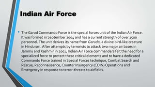 Indian Air Force
• The Garud Commando Force is the special forces unit of the Indian Air Force.
It was formed in September 2004 and has a current strength of over 1500
personnel.The unit derives its name from Garuda, a divine bird-like creature
in Hinduism. After attempts by terrorists to attack two major air bases in
Jammu and Kashmir in 2001, Indian Air Force commanders felt the need for a
specialized force to protect these critical elements and to have a dedicated
Commando Force trained in Special Forces technique, Combat Search and
Rescue, Reconnaissance, Counter Insurgency (COIN) Operations and
Emergency in response to terror-threats to airfields.
 