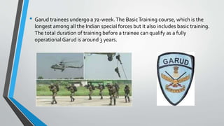• Garud trainees undergo a 72-week.The BasicTraining course, which is the
longest among all the Indian special forces but it also includes basic training.
The total duration of training before a trainee can qualify as a fully
operational Garud is around 3 years.
 