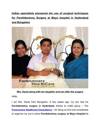 Indian specialists pioneered the use of surgical techniques
for Parotidectomy Surgery at Mayo hospital in Hyderabad
and Bangalore




     Mrs. Daula along with her daughter and son after the surgery

Hello,

I am Mrs. Daula from Bangalore. A few weeks ago, my son had his
Parotidectomy surgery in Hyderabad, thanks to noble group – The
Forerunners Healthcare Consultancy – for being so kind and considerate
to organize my son’s entire Parotidectomy surgery at Mayo Hospital in
 