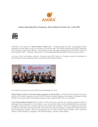 Indian Specialty Rice Company, Amira Nature Foods Ltd., Lists IPO




Executives and guests of Amira Nature Foods Ltd., a leading global provider of packaged Indian
specialty rice with sales in over 40 countries, will visit the New York Stock Exchange (NYSE) to celebrate
the company’s initial public offering. Amira Nature Foods will begin trading today on the NYSE under the
ticker symbol “ANFI”. Goldman, Sachs & Co. is the Designated Market Maker for the company’s stock.

In honor of this momentous occasion, Chairman and CEO Karan A. Chanana, joined by members of
Amira Nature Foods’ leadership team, will ring the NYSE Opening Bell.




First Indian Company to List on NYSE Euronext Markets in 2012

Amira Nature Foods is the first Indian company to list its IPO on NYSE Euronext markets this year
and the 12th Indian company to list on NYSE Euronext markets following the listings of Genpact Limited
(NYSE: G) in August 2007 and Sterlite Industries India Limited (NYSE: SLT) in June 2007.

About Amira Nature Foods Ltd. Founded in 1915, Amira has evolved into a leading global provider of
packaged Indian specialty rice, with sales in over 40 countries today. Amira sells Basmati rice, premium
long-grain rice grown only in certain regions of the Indian sub-continent, under their flagship Amira brand
as well as under other third party brands. Amira sells its products primarily in emerging markets through a
broad distribution network. Amira’s headquarters are in Dubai, United Arab Emirates, and it also has
offices in India, Malaysia, Singapore, the United Kingdom, and the United States.
 