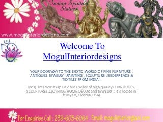 Welcome To
         MogulInteriordesigns
  YOUR DOORWAY TO THE EXOTIC WORLD OF FINE FURNITURE ,
  ANTIQUES, JEWELRY ,PAINTING , SCULPTURE , BEDSPREADS &
                  TEXTILES FROM INDIA !
 Mogulinteriordesigns is online seller of high quality FURNITURES,
SCULPTURES,CLOTHING,HOME DÉCOR and JEWELRY , it is locate in
                     ft Myers, Florida( USA)
 
