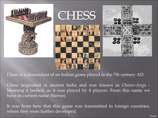 Chess is a descendant of an Indian game played in the 7th century AD.  Chess originated in ancient India and was known as  Chatur-Anga  - Meaning 4 bodied, as it was played by 4 players. From this name we have its current name  Shatranj . It was from here that this game was transmitted to foreign countries, where they were further developed. Vineeth 