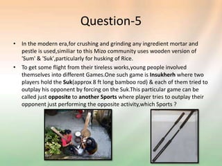 Question-5
• In the modern era,for crushing and grinding any ingredient mortar and
pestle is used,similiar to this Mizo community uses wooden version of
'Sum' & 'Suk',particularly for husking of Rice.
• To get some flight from their tireless works,young people involved
themselves into different Games.One such game is Insukherh where two
players hold the Suk(approx 8 ft long bamboo rod) & each of them tried to
outplay his opponent by forcing on the Suk.This particular game can be
called just opposite to another Sports where player tries to outplay their
opponent just performing the opposite activity,which Sports ?
 