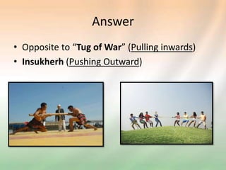 Answer
• Opposite to “Tug of War” (Pulling inwards)
• Insukherh (Pushing Outward)
 