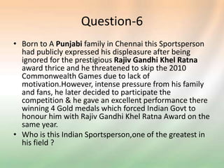 Question-6
• Born to A Punjabi family in Chennai this Sportsperson
had publicly expressed his displeasure after being
ignored for the prestigious Rajiv Gandhi Khel Ratna
award thrice and he threatened to skip the 2010
Commonwealth Games due to lack of
motivation.However, intense pressure from his family
and fans, he later decided to participate the
competition & he gave an excellent performance there
winning 4 Gold medals which forced Indian Govt to
honour him with Rajiv Gandhi Khel Ratna Award on the
same year.
• Who is this Indian Sportsperson,one of the greatest in
his field ?
 