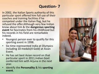 Question- 7
In 2002, the Italian Sports authority of this
particular sport offered him full use of their
coaches and training facilities if he
competed under the Italian flag, but he
refused the offer.Although very few Indian
know about him & the dangerous sporting
event he fascinates from his childhood but
his records in his field are remarkable
indeed.
• Youngest person ever to qualify for this
sporting event in 1998.
• Six time represented India at Olympics
including 10 medals(4 Gold) at Asian
Event.
• He has set best Asian record on that
particular sport in 2011,Indian Govt
conferred him with Arjuna in the next
year.
• Identify the Personality & his sporting
event.
 