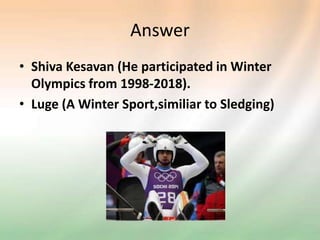 Answer
• Shiva Kesavan (He participated in Winter
Olympics from 1998-2018).
• Luge (A Winter Sport,similiar to Sledging)
 