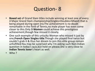 Question- 8
• Boxed set of Grand Slam titles include winning at least one of every
4 Major Grand Slam championship(Singles+Doubles+Mixed) that is
being played during open era.The achievement is no doubt
remarkable in the field of Tennis,no male player has even come
closer to this.Only 3 Women could achieve this prestigious
achievement,though few missed it closely.
• One such example of this unlucky Woman who missed it just by
one,French Open Singles title.Though she played final twice but
couldn't grab it & thus her dream to join this elite group remain
unfulfilled.You may be surprised why I'm asking such Non-Indian
question in today's quiz,but hold on please,She is very close to
Indian Tennis lover's heart as well.
• Who ?
 