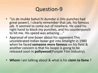 Question-9
• "Us de mukke bahut hi dumdar si (His punches had
great power). I clearly remember that jab, his famous
jab. It seemed to come out of nowhere. He used his
right hand to block my punches, and his counterpunch
to hit me. His speed was amazing...."
• Appraisal of one boxer about his opponent.This
uncelebrated Indian boxer got into limelight in 1980
when he faced someone more famous on his field &
another concern is that his biopic is going to be
released soon in pollywood(Punjabi Film Industry).
• Whom I am talking about & what is his claim to fame ?
 